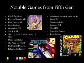 Notable Games from Fifth Gen
• Crash Bandicoot
• Dragon Warrior VII
• Final Fantasy VII
• Gran Turismo
• GoldenEye 007
• Star Fox 64
• The Legend of Zelda: Ocarina of
Time
• Metal Gear Solid
• The Need for Speed
• Nights into Dreams...
• PaRappa the Rapper
• Nintendo's Pokémon titles for the
Game Boy
• Super Mario 64
• Resident Evil
• Silent Hill
• Spyro the Dragon
• Tomb Raider
 