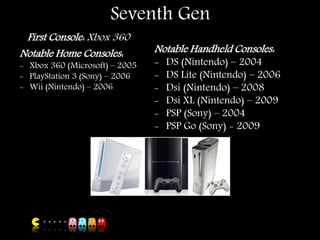 Seventh Gen
First Console: Xbox 360
Notable Home Consoles:
- Xbox 360 (Microsoft) – 2005
- PlayStation 3 (Sony) – 2006
- Wii (Nintendo) – 2006
Notable Handheld Consoles:
- DS (Nintendo) – 2004
- DS Lite (Nintendo) – 2006
- Dsi (Nintendo) – 2008
- Dsi XL (Nintendo) – 2009
- PSP (Sony) – 2004
- PSP Go (Sony) - 2009
 