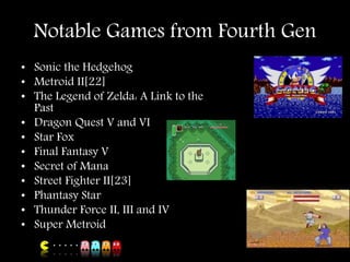 Notable Games from Fourth Gen
• Sonic the Hedgehog
• Metroid II[22]
• The Legend of Zelda: A Link to the
Past
• Dragon Quest V and VI
• Star Fox
• Final Fantasy V
• Secret of Mana
• Street Fighter II[23]
• Phantasy Star
• Thunder Force II, III and IV
• Super Metroid
 