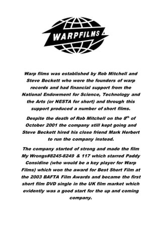 Warp films was established by Rob Mitchell and
Steve Beckett who were the founders of warp
records and had financial support from the
National Endowment for Science, Technology and
the Arts (or NESTA for short) and through this
support produced a number of short films.
Despite the death of Rob Mitchell on the 8th
of
October 2001 the company still kept going and
Steve Beckett hired his close friend Mark Herbert
to run the company instead.
The company started of strong and made the film
My Wrongs#8245-8249 & 117 which starred Paddy
Considine (who would be a key player for Warp
Films) which won the award for Best Short Film at
the 2003 BAFTA Film Awards and became the first
short film DVD single in the UK film market which
evidently was a good start for the up and coming
company.
 