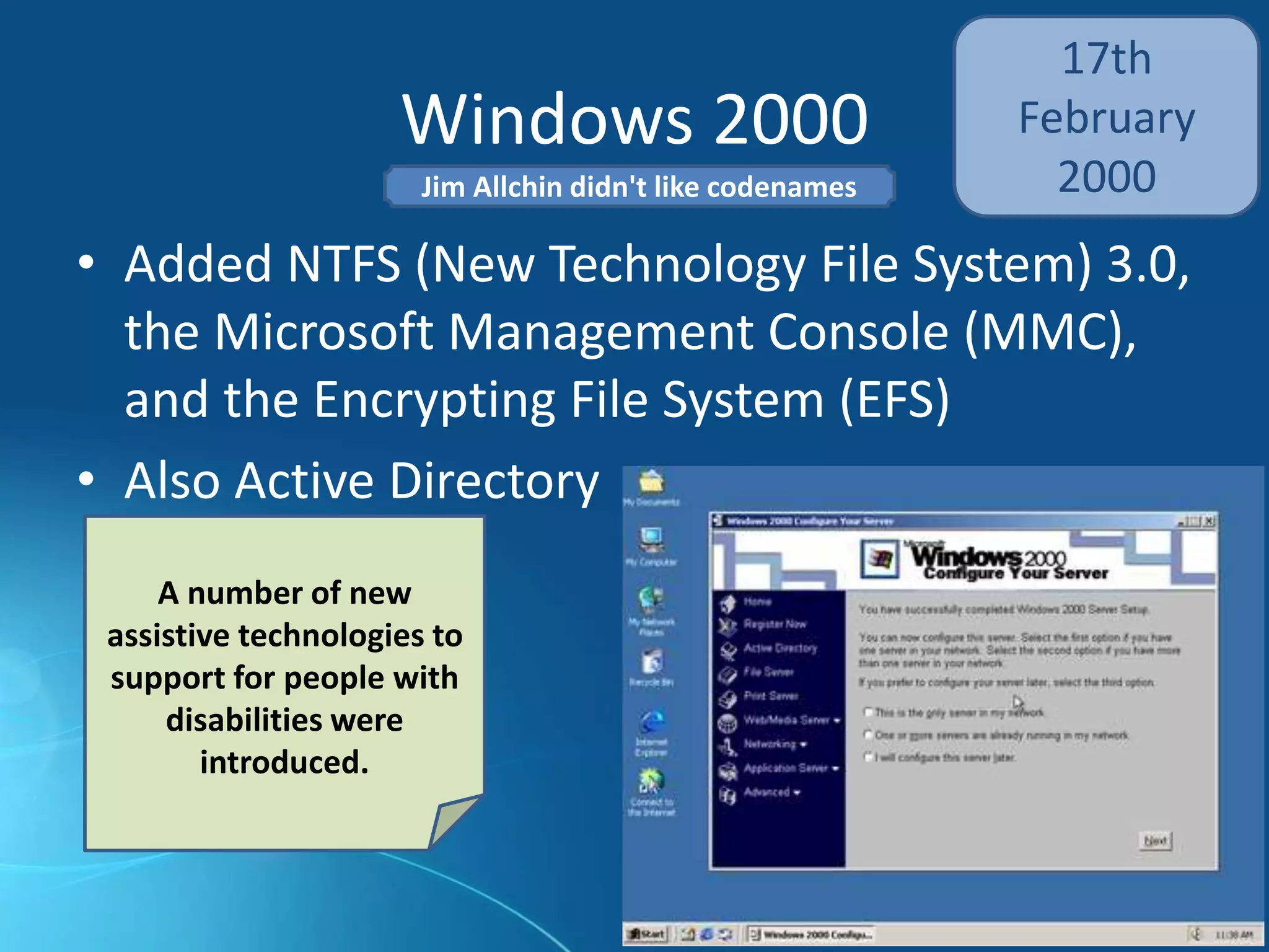 Windows 2000
17th
February
2000
• Added NTFS (New Technology File System) 3.0,
the Microsoft Management Console (MMC),
and the Encrypting File System (EFS)
• Also Active Directory
A number of new
assistive technologies to
support for people with
disabilities were
introduced.
Jim Allchin didn't like codenames
 