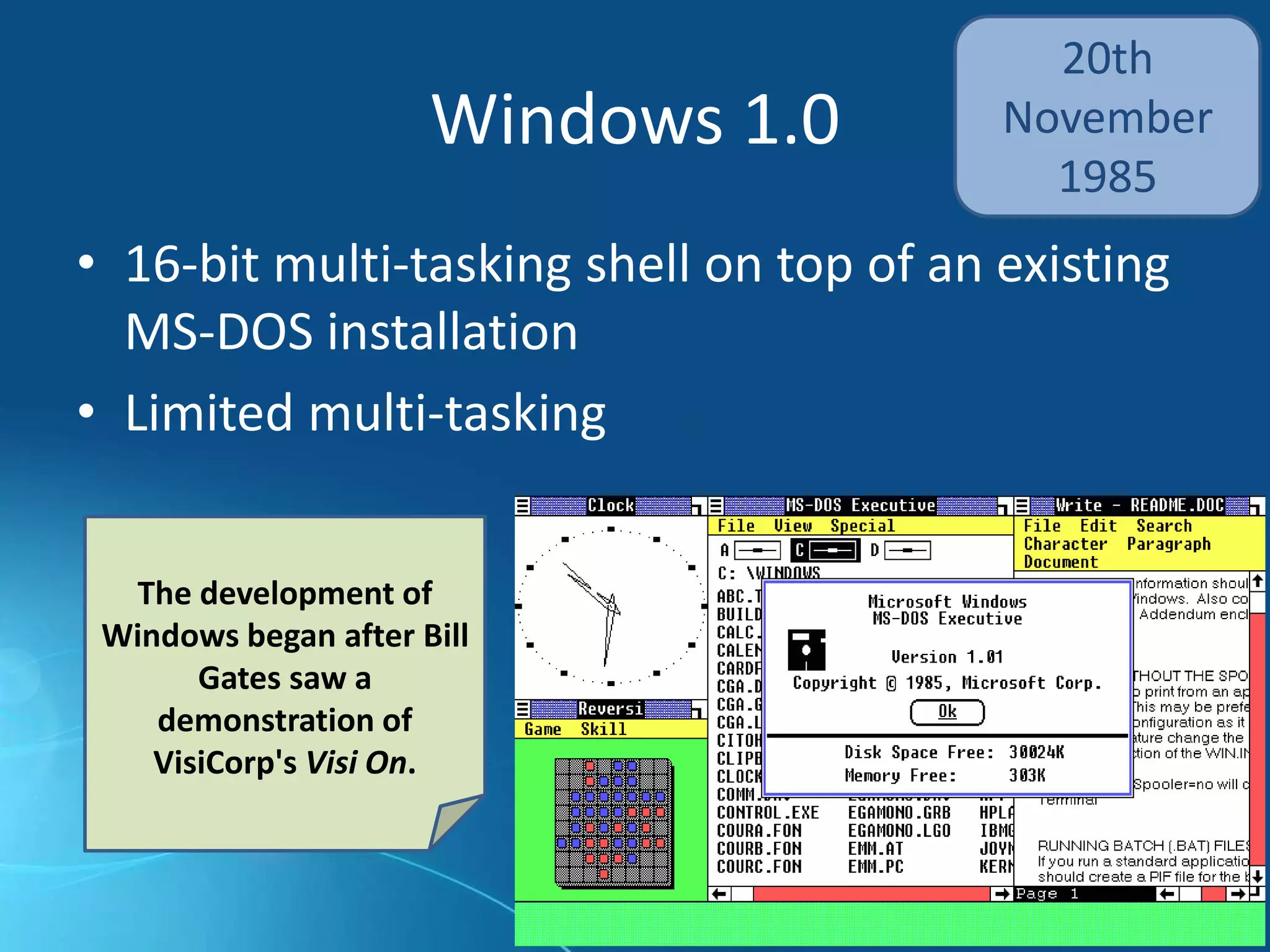 Windows 1.0
• 16-bit multi-tasking shell on top of an existing
MS-DOS installation
• Limited multi-tasking
20th
November
1985
The development of
Windows began after Bill
Gates saw a
demonstration of
VisiCorp's Visi On.
 