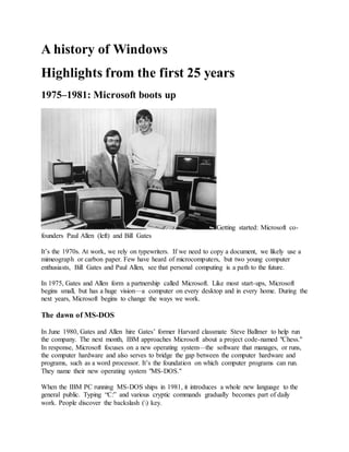 A history of Windows
Highlights from the first 25 years
1975–1981: Microsoft boots up
Getting started: Microsoft co-
founders Paul Allen (left) and Bill Gates
It’s the 1970s. At work, we rely on typewriters. If we need to copy a document, we likely use a
mimeograph or carbon paper. Few have heard of microcomputers, but two young computer
enthusiasts, Bill Gates and Paul Allen, see that personal computing is a path to the future.
In 1975, Gates and Allen form a partnership called Microsoft. Like most start-ups, Microsoft
begins small, but has a huge vision—a computer on every desktop and in every home. During the
next years, Microsoft begins to change the ways we work.
The dawn of MS-DOS
In June 1980, Gates and Allen hire Gates’ former Harvard classmate Steve Ballmer to help run
the company. The next month, IBM approaches Microsoft about a project code-named "Chess."
In response, Microsoft focuses on a new operating system—the software that manages, or runs,
the computer hardware and also serves to bridge the gap between the computer hardware and
programs, such as a word processor. It’s the foundation on which computer programs can run.
They name their new operating system "MS-DOS."
When the IBM PC running MS-DOS ships in 1981, it introduces a whole new language to the
general public. Typing “C:” and various cryptic commands gradually becomes part of daily
work. People discover the backslash () key.
 