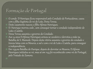  O conde D Henrique ficou responsável pelo Condado de Portucalense, casou
com a filha ilegítima do rei de Leão, Dona Teresa.
 Deste casamento nasceu o filho Afonso Henriques.
 D. Henrique morreu cedo , sem consequir tornar o condado independente de
Leão e Castela.
 Dona Teresa assumiu o governo do Condado.
 Aos 14 anos D.Afonso Henriques armou-se cavaleiro e derrotou a mãe na
Batalha de S. Mamede. Depois desta vitória assumiu o governo do condado e
travou lutas com os Mouros, a sul e com o rei de Leão e Castela, para conseguir
a independência.
 Em 1139,na Batalha de Ourique, depois de derrotar os Mouros, D.Afonso
Henriques intitulou-se rei, mas sé em 1143 foi reconhecido como rei de Portugal,
pelo Tratado de Zamora.

 