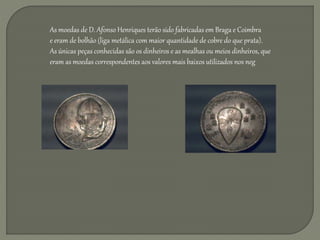 As moedas de D. Afonso Henriques terão sido fabricadas em Braga e Coimbra
e eram de bolhão (liga metálica com maior quantidade de cobre do que prata).
As únicas peças conhecidas são os dinheiros e as mealhas ou meios dinheiros, que
eram as moedas correspondentes aos valores mais baixos utilizados nos neg
 