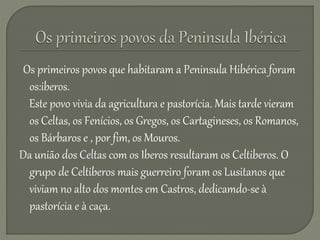 Os primeiros povos que habitaram a Peninsula Hibérica foram
os:iberos.
Este povo vivia da agricultura e pastorícia. Mais tarde vieram
os Celtas, os Fenícios, os Gregos, os Cartagineses, os Romanos,
os Bárbaros e , por fim, os Mouros.
Da união dos Celtas com os Iberos resultaram os Celtiberos. O
grupo de Celtiberos mais guerreiro foram os Lusitanos que
viviam no alto dos montes em Castros, dedicamdo-se à
pastorícia e à caça.
 