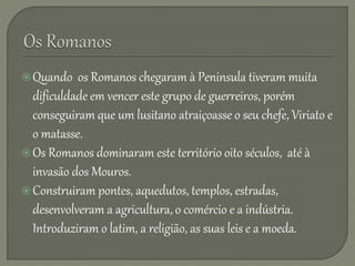 Quando os Romanos chegaram à Peninsula tiveram muita
dificuldade em vencer este grupo de guerreiros, porém
conseguiram que um lusitano atraiçoasse o seu chefe, Viriato e
o matasse.
Os Romanos dominaram este território oito séculos, até à
invasão dos Mouros.
Construiram pontes, aquedutos, templos, estradas,
desenvolveram a agricultura, o comércio e a indústria.
Introduziram o latim, a religião, as suas leis e a moeda.
 