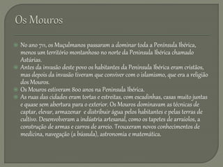  No ano 711, os Muçulmanos passaram a dominar toda a Península Ibérica,
menos um território montanhoso no norte da Peninsula Ibérica chamado
Astúrias.
 Antes da invasão deste povo os habitantes da Peninsula Ibérica eram cristãos,
mas depois da invasão tiveram que conviver com o islamismo, que era a religião
dos Mouros.
 Os Mouros estiveram 800 anos na Peninsula Ibérica.
 As ruas das cidades eram tortas e estreitas, com escadinhas, casas muito juntas
e quase sem abertura para o exterior. Os Mouros dominavam as técnicas de
captar, elevar, armazenar e distribuir água pelos habitantes e pelas terras de
cultivo. Desenvolveram a indústria artesanal, como os tapetes de arraiolos, a
construção de armas e carros de arreio. Trouxeram novos conhecimentos de
medicina, navegação (a bússula), astronomia e matemática.
 
