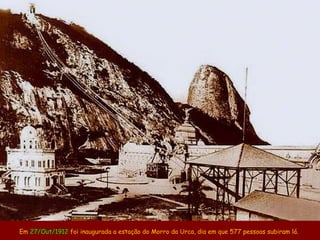 Em 27/Out/1912 foi inaugurada a estação do Morro da Urca, dia em que 577 pessoas subiram lá.
 