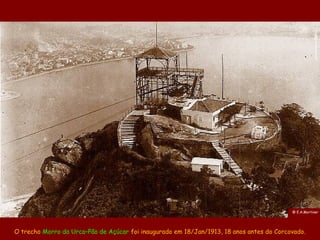 @ E.A.Mortiner




O trecho Morro da Urca–Pão de Açúcar foi inaugurado em 18/Jan/1913, 18 anos antes do Corcovado.
 