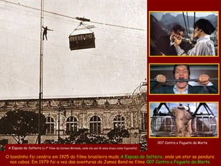 007 Contra o Foguete da Morte
 A Esposa do Solteiro (o 1º filme da Carmen Miranda, onde ela aos 16 anos atuou como figurante)

O bondinho foi cenário em 1925 do filme brasileiro mudo A Esposa do Solteiro, onde um ator se pendura
  nos cabos. Em 1979 foi a vez das aventuras do James Bond no filme 007 Contra o Foguete da Morte.
 