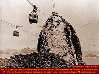 Bondinho novo em fase de testes

Em 1972, como os bondinhos antigos não mais atendiam ao volume crescente de turistas, foi inaugurada uma
 2ª linha com 2 carros novos para passageiros em cada trecho, com capacidade para 75 pessoas cada um.
 