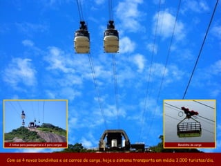 2 linhas para passageiros e 2 para cargas                                         Bondinho de carga




Com os 4 novos bondinhos e os carros de carga, hoje o sistema transporta em média 3.000 turistas/dia.
 