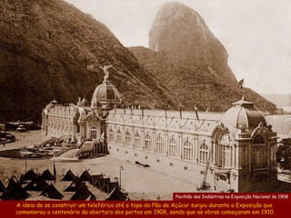 Pavilhão das Indústrias na Exposição Nacional de 1908

A ideia de se construir um teleférico até o topo do Pão de Açúcar surgiu durante a Exposição que
comemorou o centenário da abertura dos portos em 1908, sendo que as obras começaram em 1910.
 