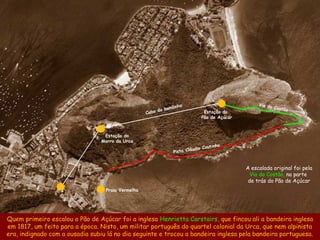 ho                                 Via do
                                                           bondin                                          Costão
                                                   Cabo do                      Estação do
                                                                               Pão de Açúcar



                                  Estação do
                                 Morro da Urca
                                                                                     inho
                                                                      láud   io Cout
                                                               Pista C


                                                                                               A escalada original foi pela
                                                                                                 Via do Costão, na parte
                                                                                                de trás do Pão de Açúcar
                                  Praia Vermelha




Quem primeiro escalou o Pão de Açúcar foi a inglesa Henrietta Carstairs, que fincou ali a bandeira inglesa
em 1817, um feito para a época. Nisto, um militar português do quartel colonial da Urca, que nem alpinista
era, indignado com a ousadia subiu lá no dia seguinte e trocou a bandeira inglesa pela bandeira portuguesa.
 