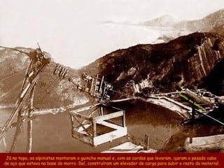 Pa
                                                                                        vil
                                                                                            hã
                                                                                                 o
                                                                                                     da
                                                                                                          sI
                                                                                                             nd
                                                                                                               ús
                                                                                                                    tr
                                                                                                                      ias




 Já no topo, os alpinistas montaram o guincho manual e, com as cordas que levaram, içaram o pesado cabo
de aço que estava na base do morro. Daí, construíram um elevador de carga para subir o resto do material.
 