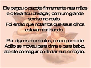 Ele pegou o pacote firmemente nas mãos e o levantou devagar, com um grande sorriso no rosto.  Foi então que notamos que seus olhos estavam brilhando.  Por alguns momentos, o seu pomo de Adão se moveu para cima e para baixo, até ele conseguir controlar sua emoção.  