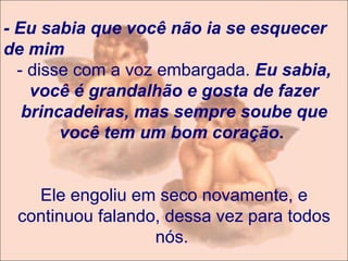- Eu sabia que você não ia se esquecer de mim  - disse com a voz embargada.  Eu sabia, você é grandalhão e gosta de fazer brincadeiras, mas sempre soube que você tem um bom coração .    Ele engoliu em seco novamente, e continuou falando, dessa vez para todos nós.   