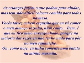 As crianças fazem o que podem para ajudar, mas tem sido difícil colocar comida para todos na mesa.  Vocês talvez achem esquisito que eu vá comer o meu almoço sozinho, num canto... Bem, é que eu fico meio envergonhado, porque na maioria das vezes eu não tenho nada para pôr no meu sanduíche.  Ou, como hoje, eu tinha somente uma batata na minha marmita.  