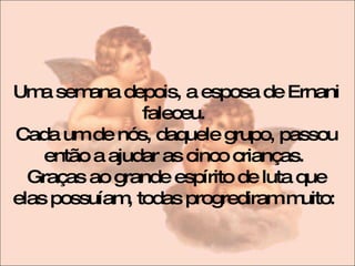 Uma semana depois, a esposa de Ernani faleceu.  Cada um de nós, daquele grupo, passou então a ajudar as cinco crianças.  Graças ao grande espírito de luta que elas possuíam, todas progrediram muito:  
