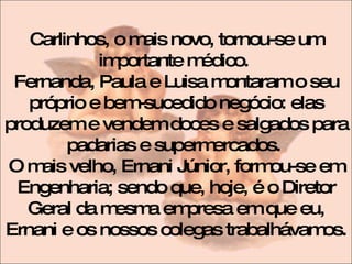 Carlinhos, o mais novo, tornou-se um importante médico.  Fernanda, Paula e Luisa montaram o seu próprio e bem-sucedido negócio: elas produzem e vendem doces e salgados para padarias e supermercados.  O mais velho, Ernani Júnior, formou-se em Engenharia; sendo que, hoje, é o Diretor Geral da mesma empresa em que eu, Ernani e os nossos colegas trabalhávamos.  