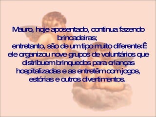 Mauro, hoje aposentado, continua fazendo brincadeiras;  entretanto, são de um tipo muito diferente:  ele organizou nove grupos de voluntários que distribuem brinquedos para crianças hospitalizadas e as entretêm com jogos, estórias e outros divertimentos.  