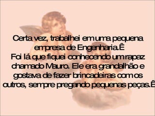 Certa vez, trabalhei em uma pequena empresa de Engenharia.  Foi lá que fiquei conhecendo um rapaz chamado Mauro. Ele era grandalhão e gostava de fazer brincadeiras com os outros, sempre pregando pequenas peças.  