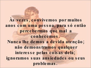 Às vezes, convivemos por muitos anos com uma pessoa, para só então percebermos que mal  a conhecemos.  Nunca lhe demos a devida atenção; não demonstramos qualquer interesse pelas coisas dela;  ignoramos suas ansiedades ou seus problemas.  