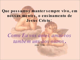 Que possamos manter sempre vivo, em nossas mentes, o ensinamento de Jesus Cristo:  Como Eu vos amei, amai-vos também uns aos outros . (João 13,34) 