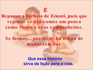   Repasso a história de Ernani, para que vejamos se não somos um pouco como Mauro e seus companheiros. Se formos... por favor, há tempo de mudar sem dor. Que essa história  sirva de lição para a vida. 