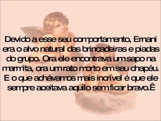 Devido a esse seu comportamento, Ernani era o alvo natural das brincadeiras e piadas do grupo. Ora ele encontrava um sapo na marmita, ora um rato morto em seu chapéu. E o que achávamos mais incrível é que ele sempre aceitava aquilo sem ficar bravo.   
