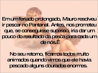 Em um feriado prolongado, Mauro resolveu ir pescar no Pantanal. Antes, nos prometeu que, se conseguisse sucesso, iria dar um pouco do resultado da pesca para cada um de nós.  No seu retorno, ficamos todos muito animados quando vimos que ele havia pescado alguns dourados enormes.  