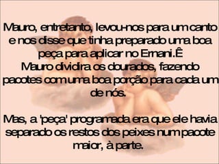 Mauro, entretanto, levou-nos para um canto e nos disse que tinha preparado uma boa peça para aplicar no Ernani.   Mauro dividira os dourados, fazendo pacotes com uma boa porção para cada um de nós.  Mas, a 'peça' programada era que ele havia separado os restos dos peixes num pacote maior, à parte.  