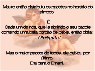 Mauro então distribuiu os pacotes no horário do almoço.    Cada um de nós, que ia abrindo o seu pacote contendo uma bela porção de peixe, então dizia:  - Obrigado! Mas o maior pacote de todos, ele deixou por último.  Era para o Ernani.  