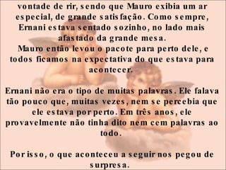 Todos nós já estávamos quase explodindo de vontade de rir, sendo que Mauro exibia um ar especial, de grande satisfação. Como sempre, Ernani estava sentado sozinho, no lado mais afastado da grande mesa. Mauro então levou o pacote para perto dele, e todos ficamos na expectativa do que estava para acontecer.  Ernani não era o tipo de muitas palavras. Ele falava tão pouco que, muitas vezes, nem se percebia que ele estava por perto. Em três anos, ele provavelmente não tinha dito nem cem palavras ao todo.  Por isso, o que aconteceu a seguir nos pegou de surpresa.   