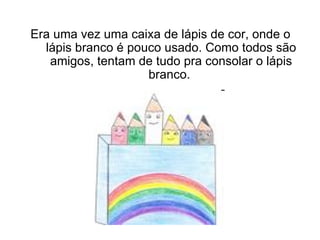 Era uma vez uma caixa de lápis de cor, onde o lápis branco é pouco usado. Como todos são amigos, tentam de tudo pra consolar o lápis branco.    