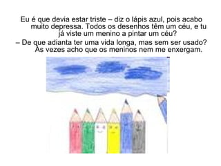 Eu é que devia estar triste – diz o lápis azul, pois acabo muito depressa. Todos os desenhos têm um céu, e tu já viste um menino a pintar um céu?  –  De que adianta ter uma vida longa, mas sem ser usado? Às vezes acho que os meninos nem me enxergam. 