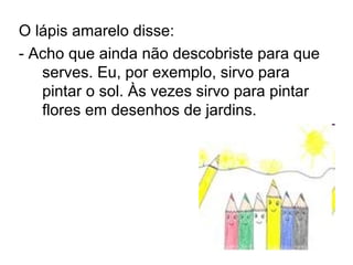 O lápis amarelo disse:  - Acho que ainda não descobriste para que serves. Eu, por exemplo, sirvo para pintar o sol. Às vezes sirvo para pintar flores em desenhos de jardins. 