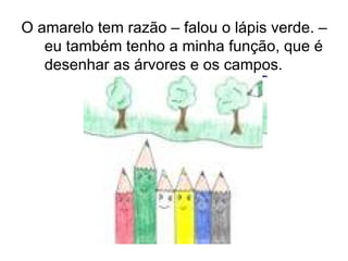 O amarelo tem razão – falou o lápis verde. – eu também tenho a minha função, que é desenhar as árvores e os campos.    