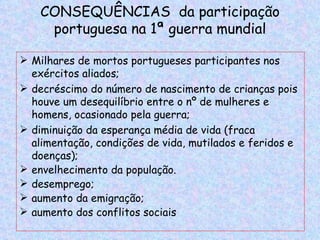 CONSEQUÊNCIAS da participação
     portuguesa na 1ª guerra mundial

 Milhares de mortos portugueses participantes nos
  exércitos aliados;
 decréscimo do número de nascimento de crianças pois
  houve um desequilíbrio entre o nº de mulheres e
  homens, ocasionado pela guerra;
 diminuição da esperança média de vida (fraca
  alimentação, condições de vida, mutilados e feridos e
  doenças);
 envelhecimento da população.
 desemprego;
 aumento da emigração;
 aumento dos conflitos sociais
 