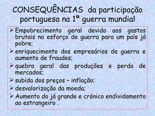 CONSEQUÊNCIAS da participação
  portuguesa na 1ª guerra mundial
 Empobrecimento geral devido aos gastos
  brutais no esforço de guerra para um país já
  pobre;
 enriquecimento dos empresários de guerra e
  aumento de fraudes;
 quebra geral das produções e perda de
  mercados;
 subida dos preços – inflação;
 desvalorização da moeda;
 Aumento do já grande e crónico endividamento
  ao estrangeiro .
 