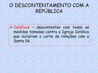 O DESCONTENTAMENTO COM A
        REPÚBLICA


 Católicos – descontentes com todas as
  medidas tomadas contra a Igreja Católica
  que incluíram o corte de relações com a
  Santa Sé.
 