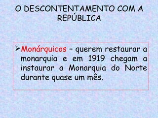 O DESCONTENTAMENTO COM A
        REPÚBLICA


Monárquicos – querem restaurar a
 monarquia e em 1919 chegam a
 instaurar a Monarquia do Norte
 durante quase um mês.
 