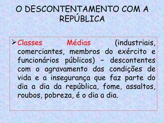 O DESCONTENTAMENTO COM A
         REPÚBLICA

 Classes       Médias          (industriais,
  comerciantes, membros do exército e
  funcionários públicos) – descontentes
  com o agravamento das condições de
  vida e a insegurança que faz parte do
  dia a dia da república, fome, assaltos,
  roubos, pobreza, é o dia a dia.
 