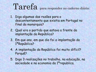 Tarefa            para responder no caderno diário:

1. Diga algumas das razões para o
   descontentamento que existia em Portugal no
   final da monarquia?
2. Qual era o partido que estava a frente da
   implantação da República?
3. Em que ano, em que dia foi a implantação da
   1ªRepública?
4. A implantação da República foi muito difícil?
   Porquê?
5. Diga 3 realizações no trabalho, na educação, na
   sociedade e na economia da 1ªrepublica.
 