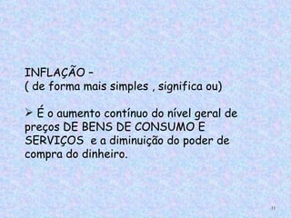 INFLAÇÃO –
( de forma mais simples , significa ou)

 É o aumento contínuo do nível geral de
preços DE BENS DE CONSUMO E
SERVIÇOS e a diminuição do poder de
compra do dinheiro.



                                           11
 