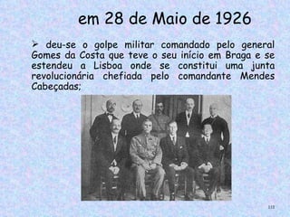 em 28 de Maio de 1926
 deu-se o golpe militar comandado pelo general
Gomes da Costa que teve o seu início em Braga e se
estendeu a Lisboa onde se constitui uma junta
revolucionária chefiada pelo comandante Mendes
Cabeçadas;




                                                112
 