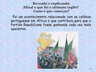 Revendo e explicando:
       Afinal o que foi o ultimato inglês?
             Como é que começou?
 Foi um acontecimento relacionado com as colónias
portuguesas em África e que contribuiu para que o
Partido Republicano fosse ganhando cada vez mais
apoiantes.




                                                22
 