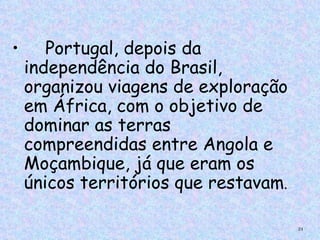 •      Portugal, depois da
    independência do Brasil,
    organizou viagens de exploração
    em África, com o objetivo de
    dominar as terras
    compreendidas entre Angola e
    Moçambique, já que eram os
    únicos territórios que restavam.

                                       24
 