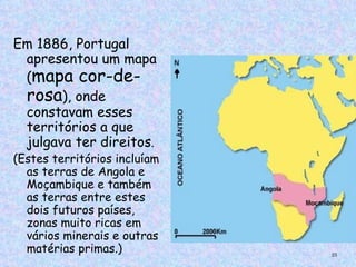 Em 1886, Portugal
 apresentou um mapa
 (mapa cor-de-
 rosa), onde
 constavam esses
 territórios a que
 julgava ter direitos.
(Estes territórios incluíam
  as terras de Angola e
  Moçambique e também
  as terras entre estes
  dois futuros países,
  zonas muito ricas em
  vários minerais e outras
  matérias primas.)           25
 